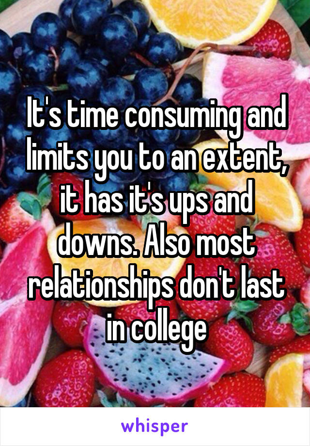 It's time consuming and limits you to an extent, it has it's ups and downs. Also most relationships don't last in college