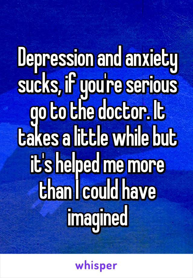 Depression and anxiety sucks, if you're serious go to the doctor. It takes a little while but it's helped me more than I could have imagined
