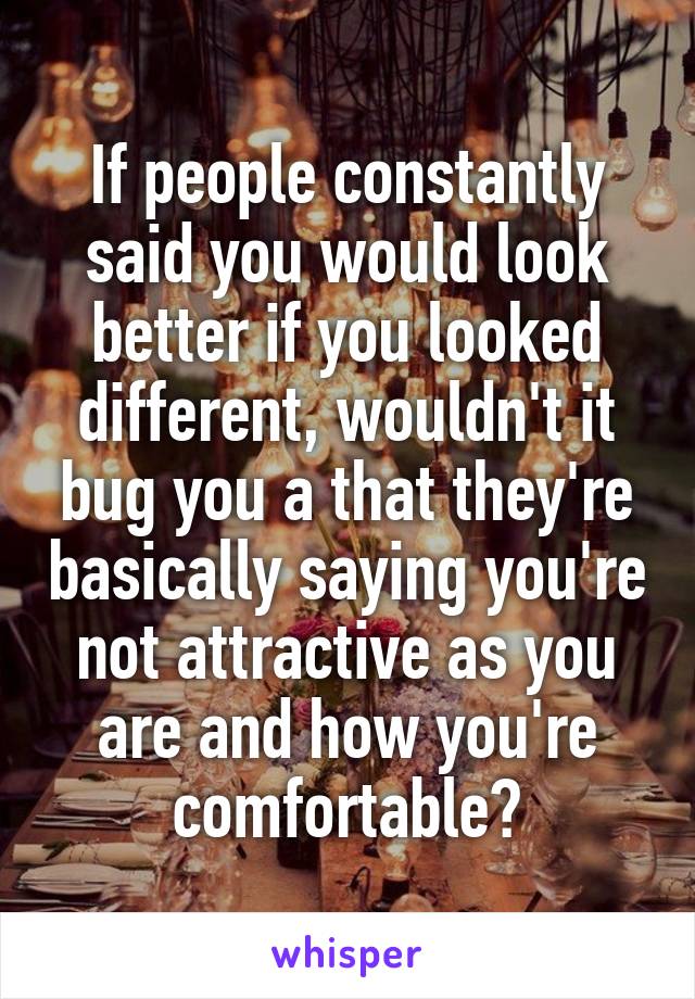 If people constantly said you would look better if you looked different, wouldn't it bug you a that they're basically saying you're not attractive as you are and how you're comfortable?