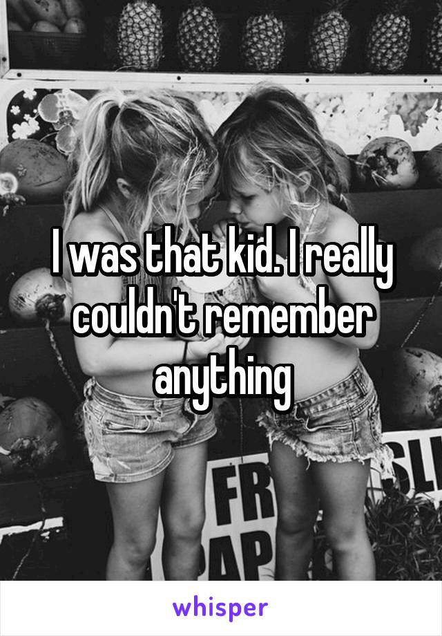 I was that kid. I really couldn't remember anything