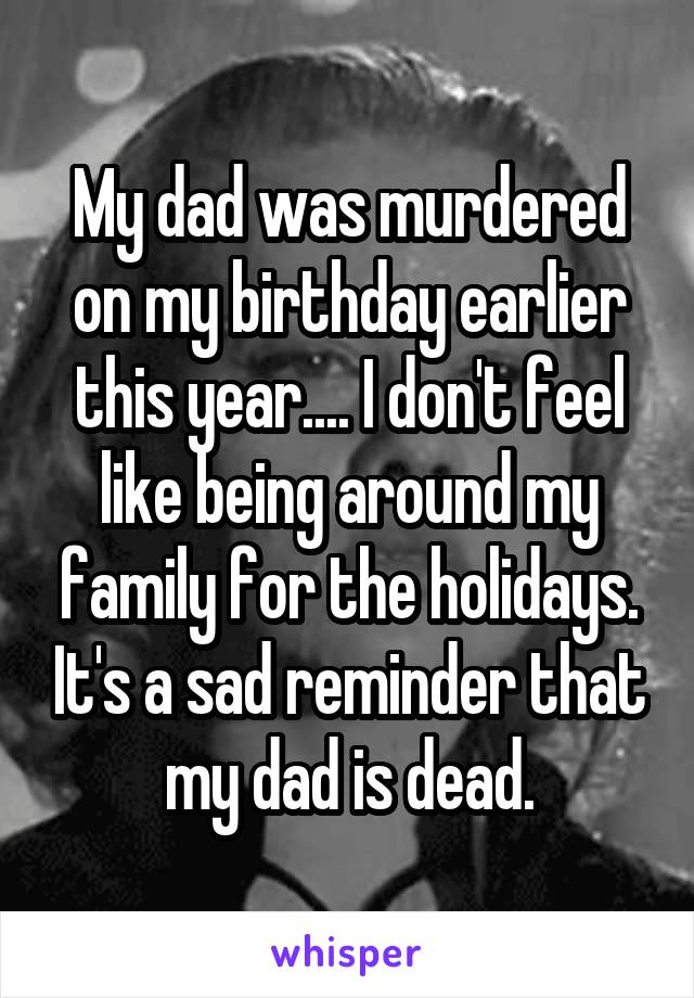 My dad was murdered on my birthday earlier this year.... I don't feel like being around my family for the holidays. It's a sad reminder that my dad is dead.