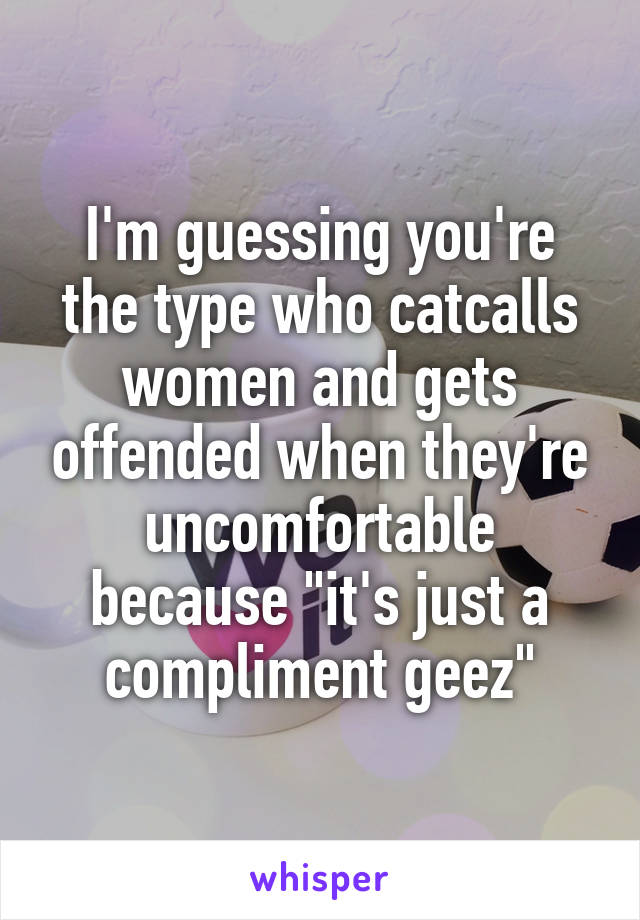 I'm guessing you're the type who catcalls women and gets offended when they're uncomfortable because "it's just a compliment geez"