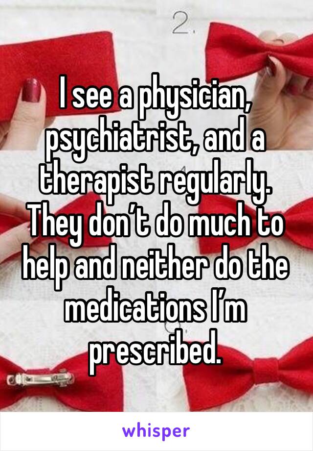 I see a physician, psychiatrist, and a therapist regularly. They don’t do much to help and neither do the medications I’m prescribed.