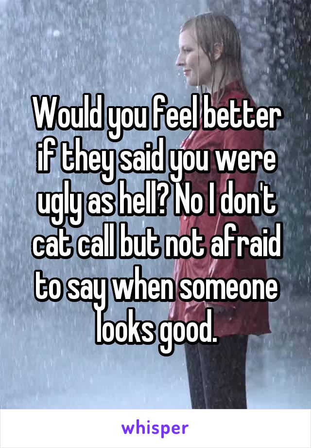 Would you feel better if they said you were ugly as hell? No I don't cat call but not afraid to say when someone looks good.