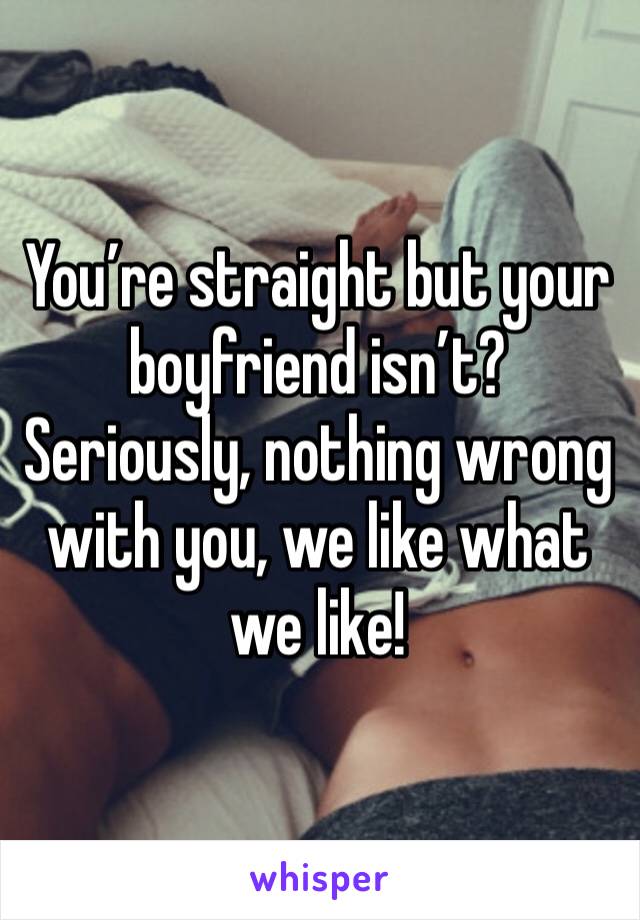 You’re straight but your boyfriend isn’t? Seriously, nothing wrong with you, we like what we like!