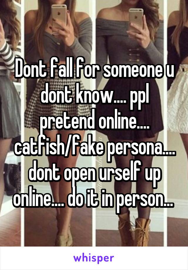 Dont fall for someone u dont know.... ppl pretend online.... catfish/fake persona.... dont open urself up online.... do it in person... 