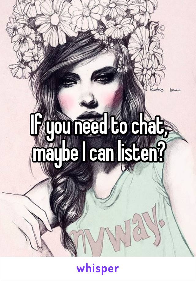 If you need to chat, maybe I can listen?