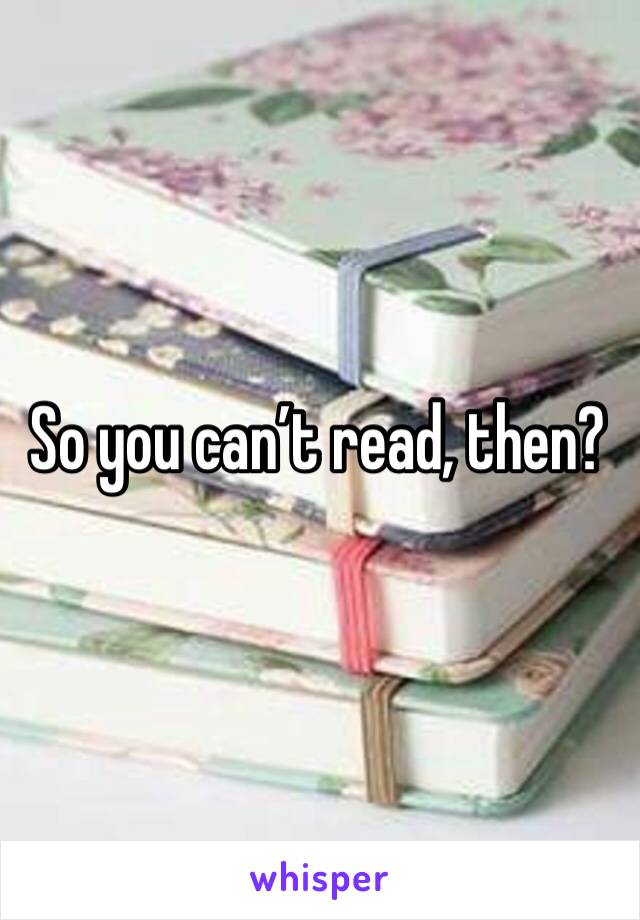 So you can’t read, then?