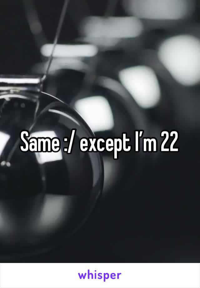 Same :/ except I’m 22