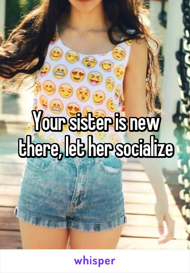Your sister is new there, let her socialize