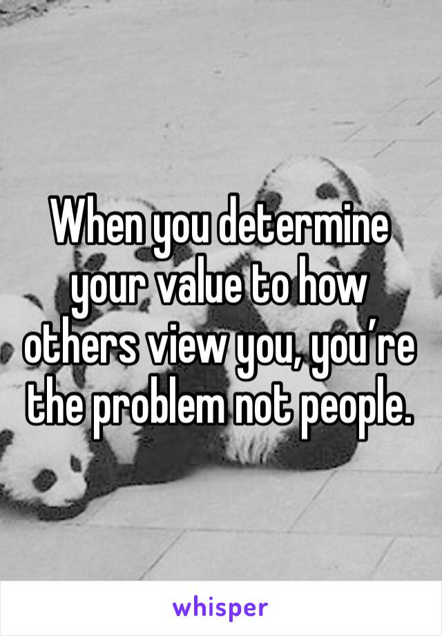 When you determine your value to how others view you, you’re the problem not people. 