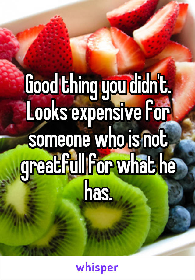Good thing you didn't. Looks expensive for someone who is not greatfull for what he has.