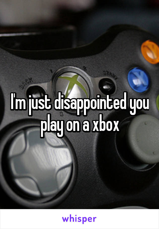 I'm just disappointed you play on a xbox