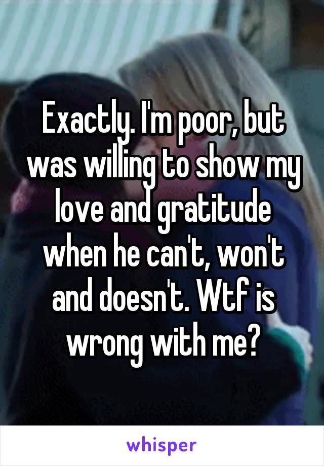 Exactly. I'm poor, but was willing to show my love and gratitude when he can't, won't and doesn't. Wtf is wrong with me?