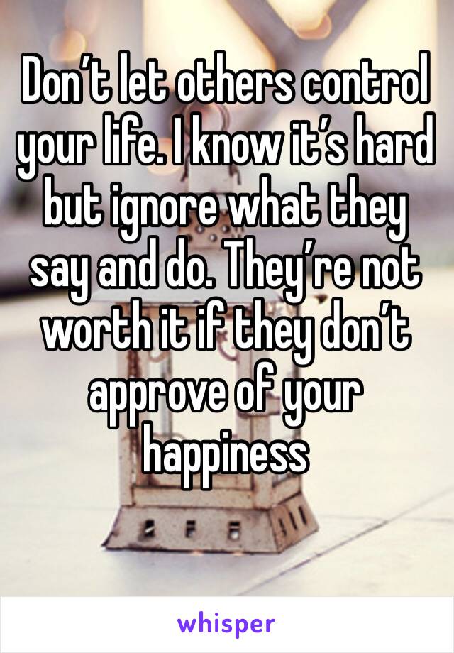 Don’t let others control your life. I know it’s hard but ignore what they say and do. They’re not worth it if they don’t approve of your happiness 