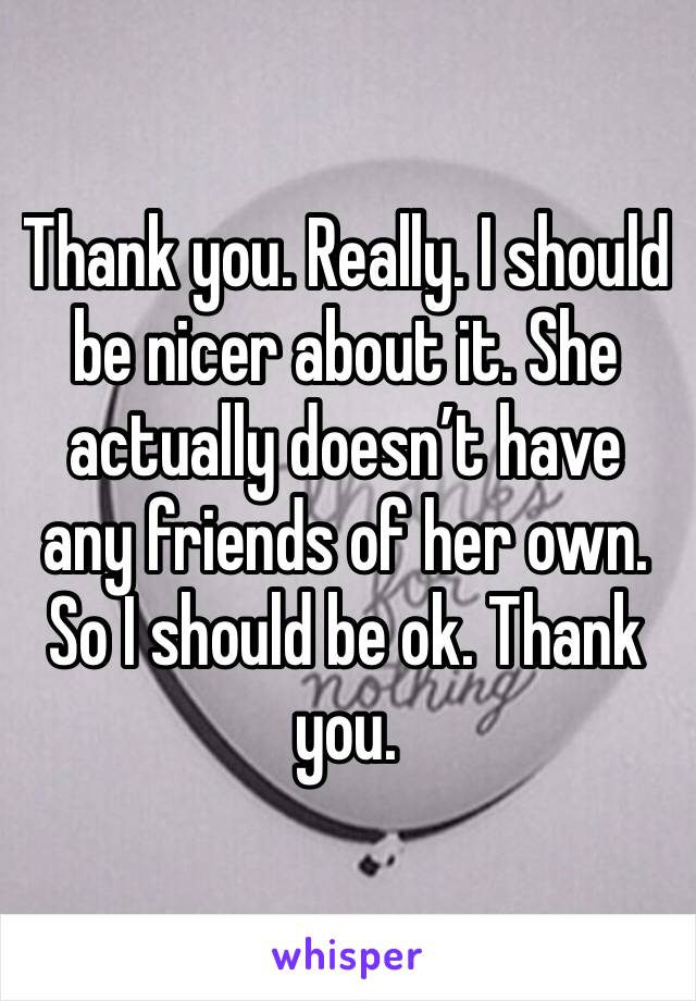 Thank you. Really. I should be nicer about it. She actually doesn’t have any friends of her own. So I should be ok. Thank you.