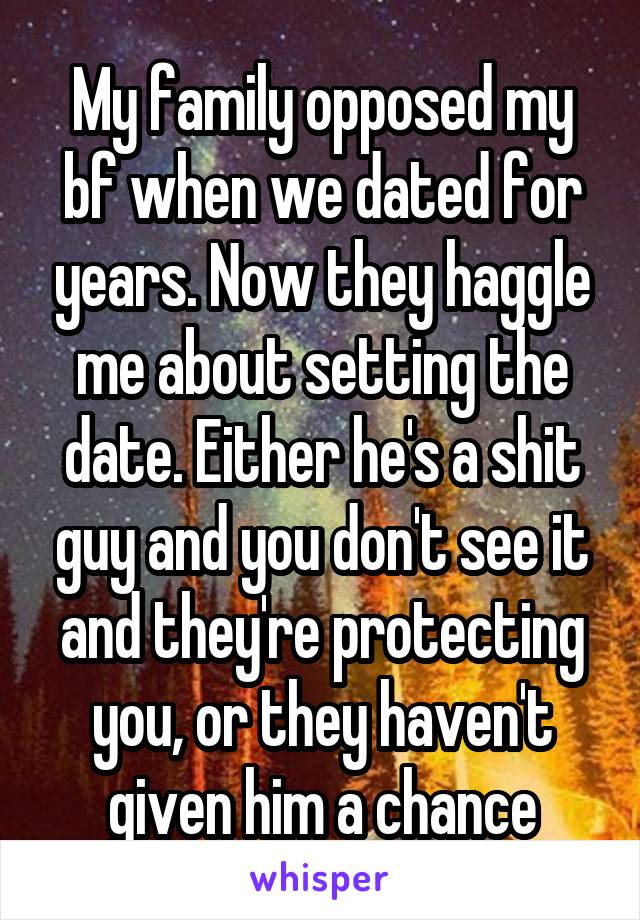 My family opposed my bf when we dated for years. Now they haggle me about setting the date. Either he's a shit guy and you don't see it and they're protecting you, or they haven't given him a chance