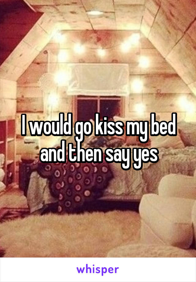 I would go kiss my bed and then say yes