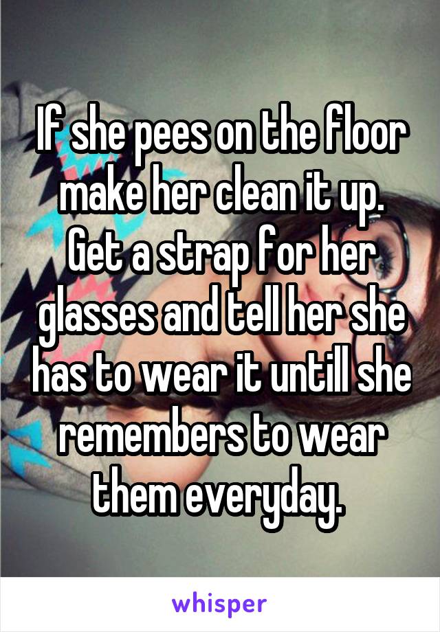 If she pees on the floor make her clean it up. Get a strap for her glasses and tell her she has to wear it untill she remembers to wear them everyday. 