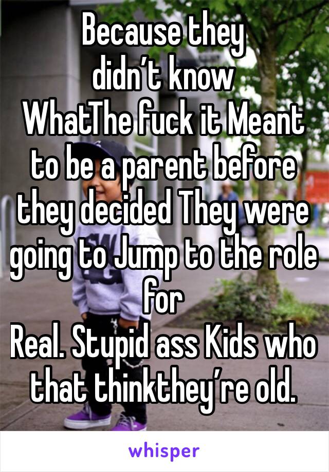 Because they didn’t know
WhatThe fuck it Meant to be a parent before they decided They were going to Jump to the role for
Real. Stupid ass Kids who that thinkthey’re old.
