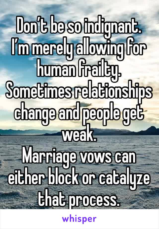 Don’t be so indignant.
I’m merely allowing for human frailty.
Sometimes relationships change and people get weak.
Marriage vows can either block or catalyze that process.