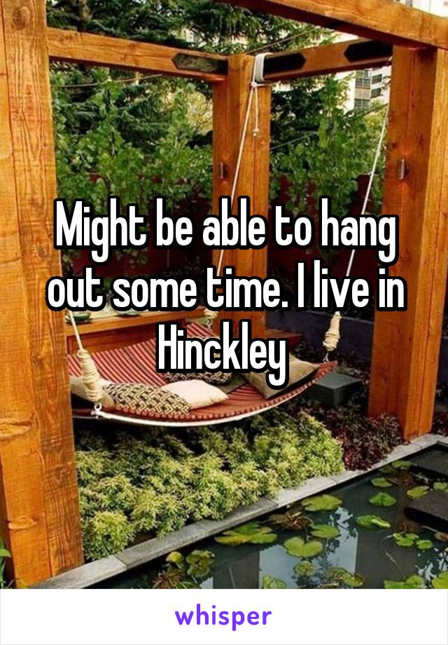 Might be able to hang out some time. I live in Hinckley 
