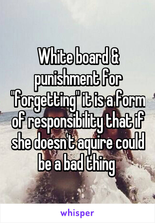 White board & punishment for "forgetting" it is a form of responsibility that if she doesn't aquire could be a bad thing 
