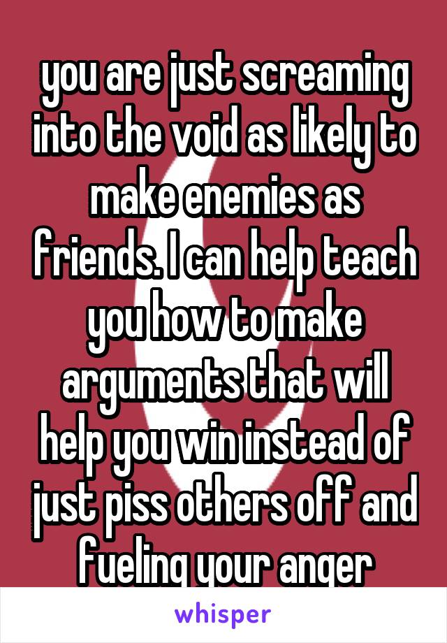 you are just screaming into the void as likely to make enemies as friends. I can help teach you how to make arguments that will help you win instead of just piss others off and fueling your anger