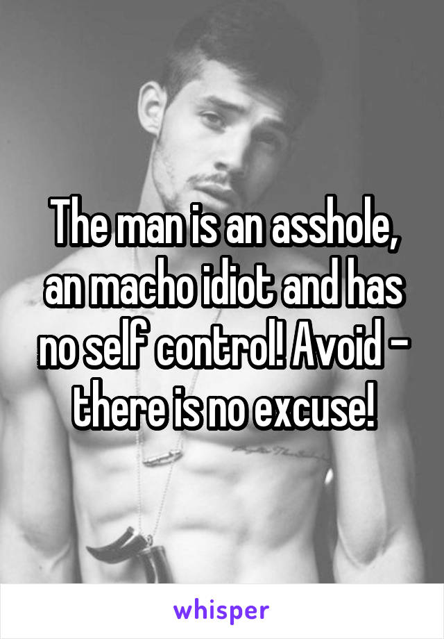 The man is an asshole, an macho idiot and has no self control! Avoid - there is no excuse!