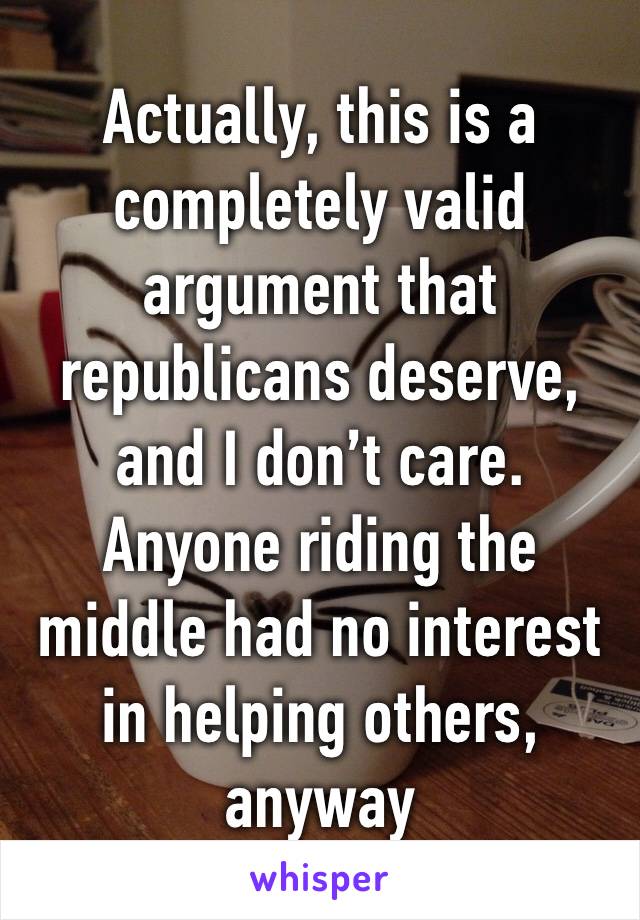 Actually, this is a completely valid argument that republicans deserve, and I don’t care. Anyone riding the middle had no interest in helping others, anyway
