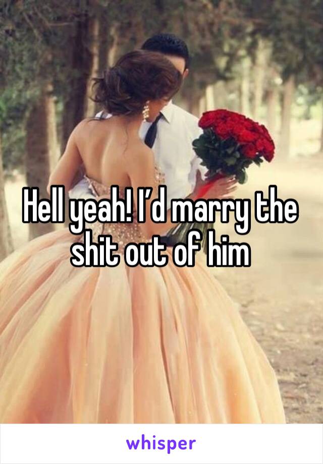 Hell yeah! I’d marry the shit out of him 