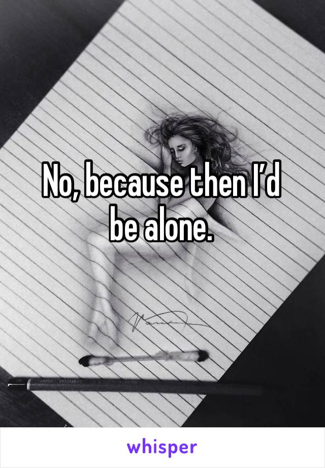 No, because then I’d be alone.