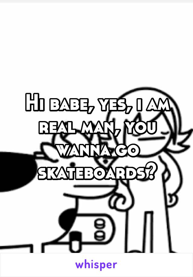 Hi babe, yes, i am real man, you wanna go skateboards?