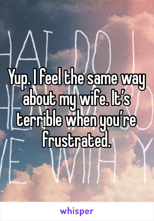 Yup. I feel the same way about my wife. It’s terrible when you’re frustrated. 