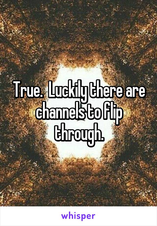 True.  Luckily there are channels to flip through.