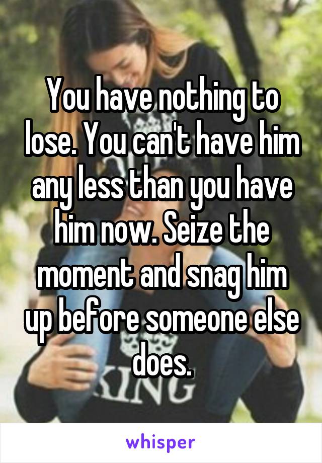 You have nothing to lose. You can't have him any less than you have him now. Seize the moment and snag him up before someone else does.