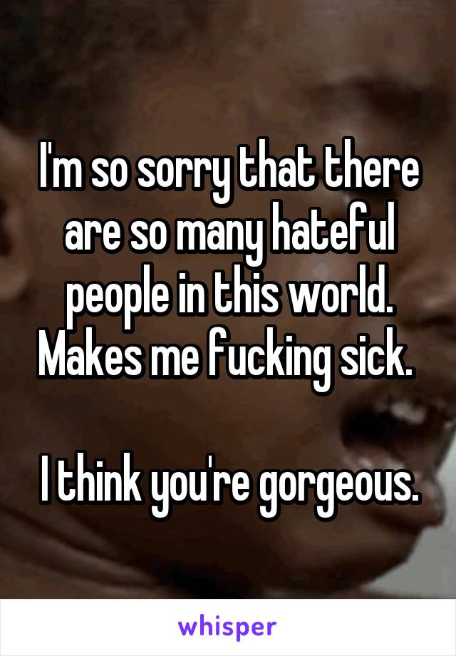 I'm so sorry that there are so many hateful people in this world. Makes me fucking sick. 

I think you're gorgeous.