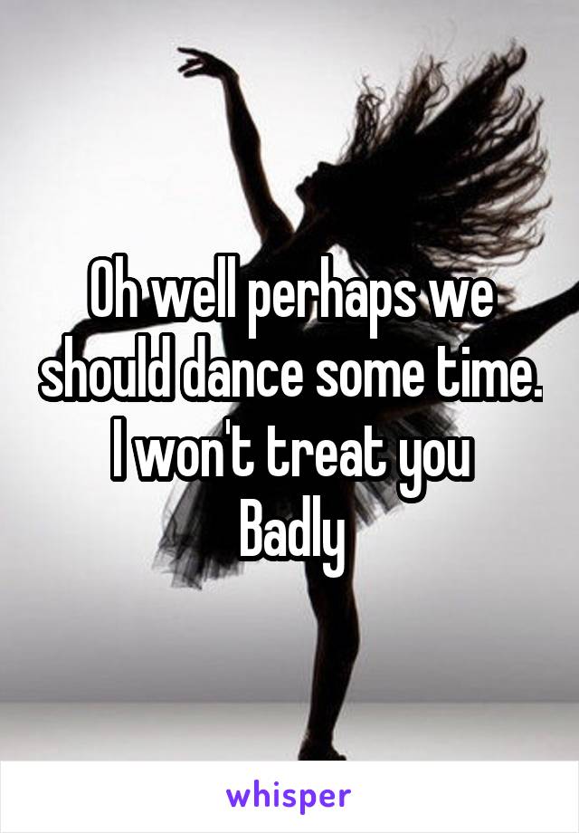 Oh well perhaps we should dance some time.
I won't treat you
Badly