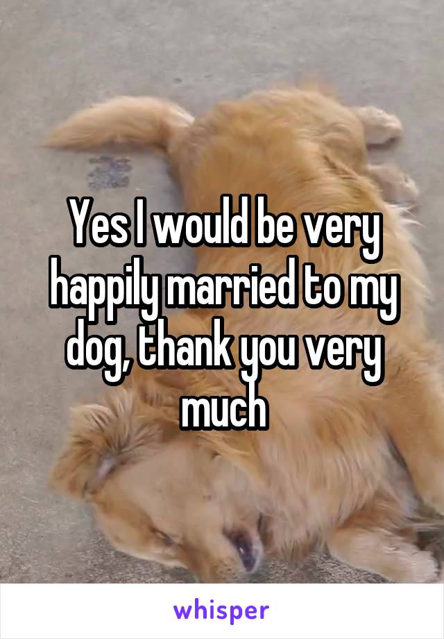 Yes I would be very happily married to my dog, thank you very much