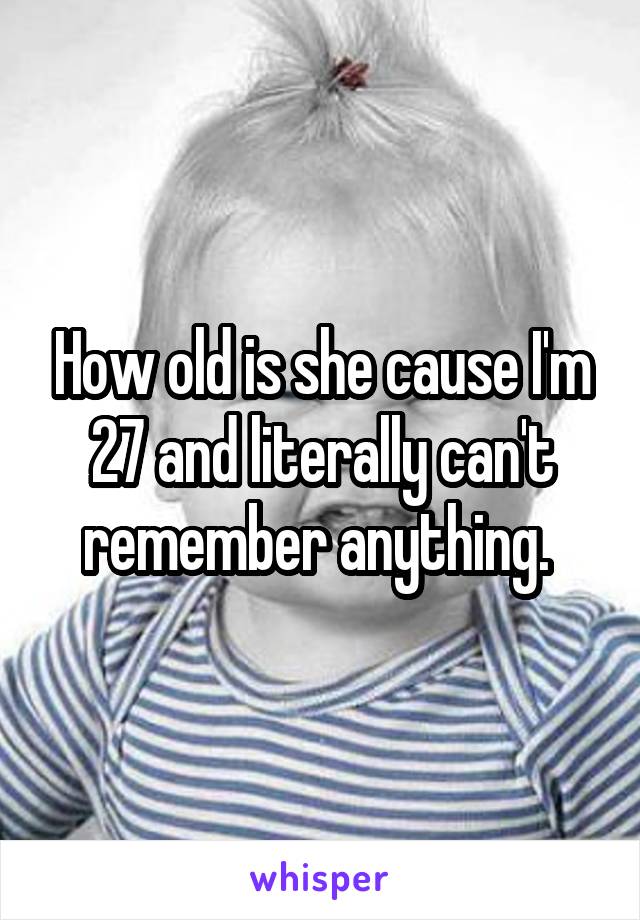 How old is she cause I'm 27 and literally can't remember anything. 
