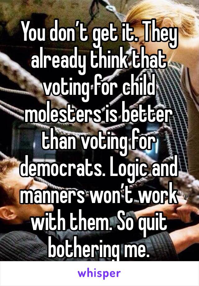 You don’t get it. They already think that voting for child molesters is better than voting for democrats. Logic and manners won’t work with them. So quit bothering me.