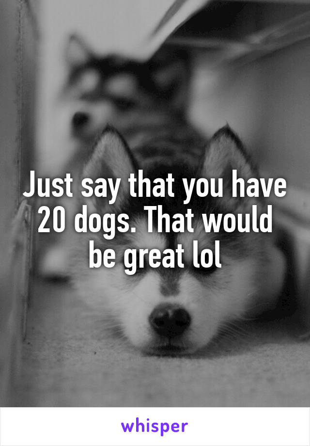 Just say that you have 20 dogs. That would be great lol