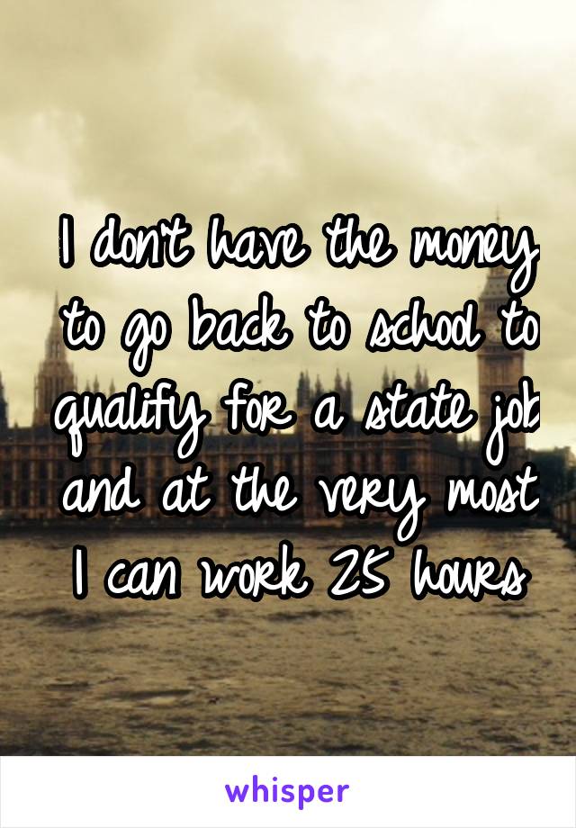 I don't have the money to go back to school to qualify for a state job and at the very most I can work 25 hours