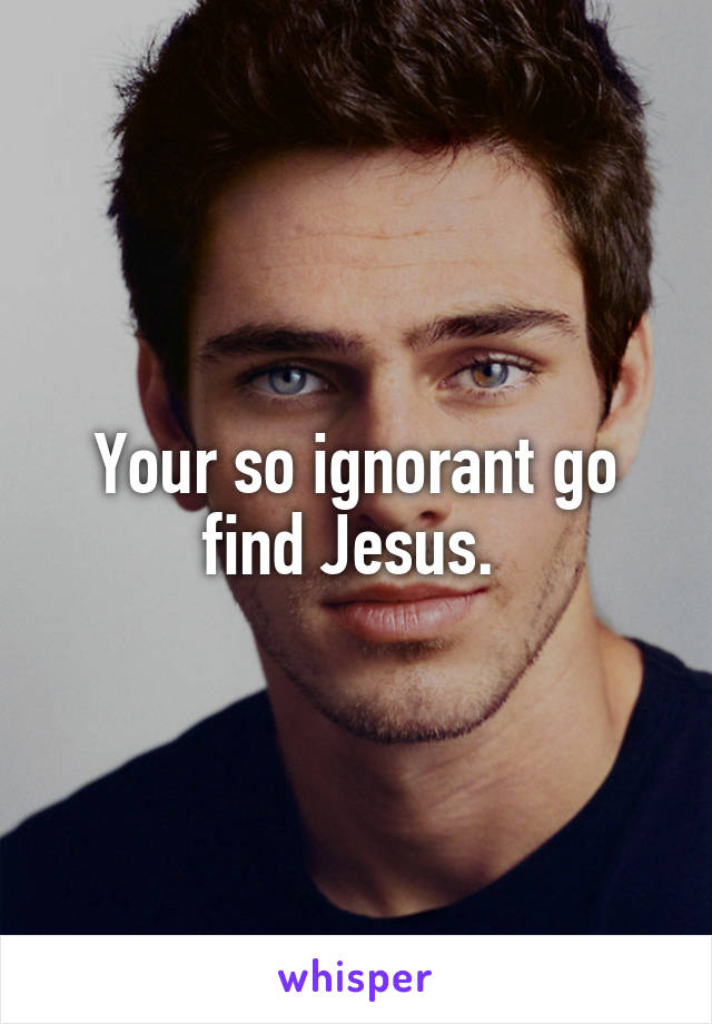 Your so ignorant go find Jesus. 