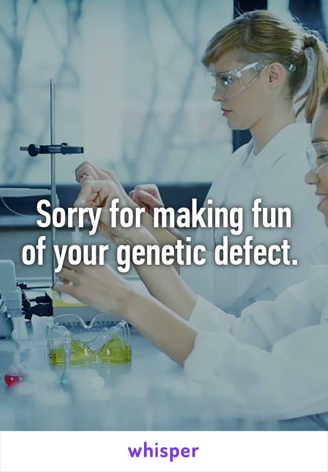 Sorry for making fun of your genetic defect. 