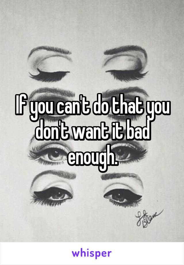 If you can't do that you don't want it bad enough.