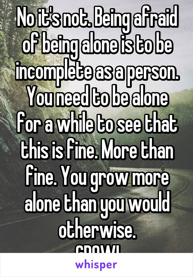 No it's not. Being afraid of being alone is to be incomplete as a person. You need to be alone for a while to see that this is fine. More than fine. You grow more alone than you would otherwise.
GROW!