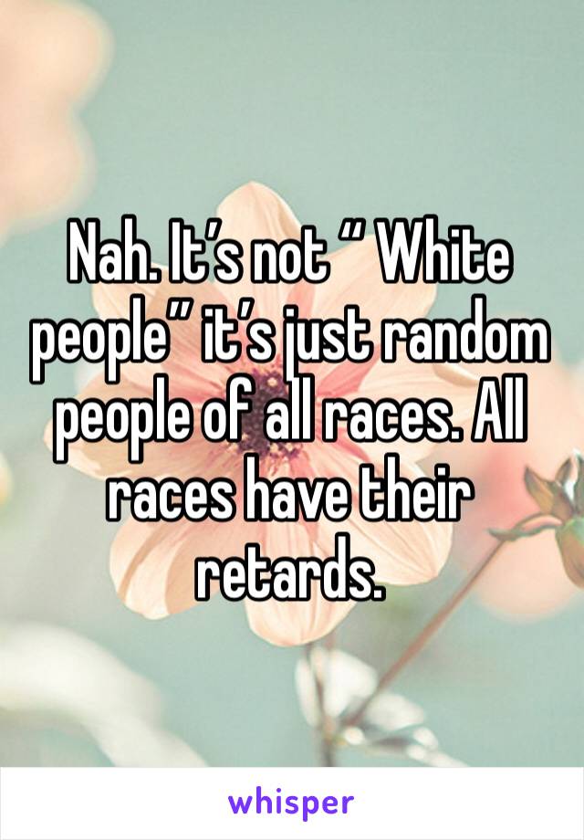 Nah. It’s not “ White people” it’s just random people of all races. All races have their retards.