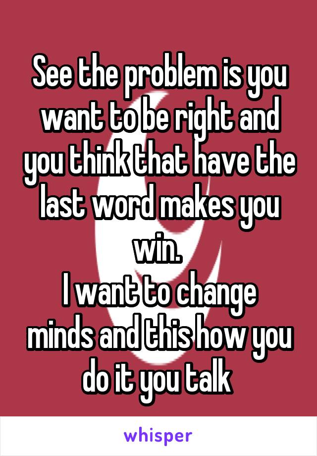 See the problem is you want to be right and you think that have the last word makes you win. 
I want to change minds and this how you do it you talk 