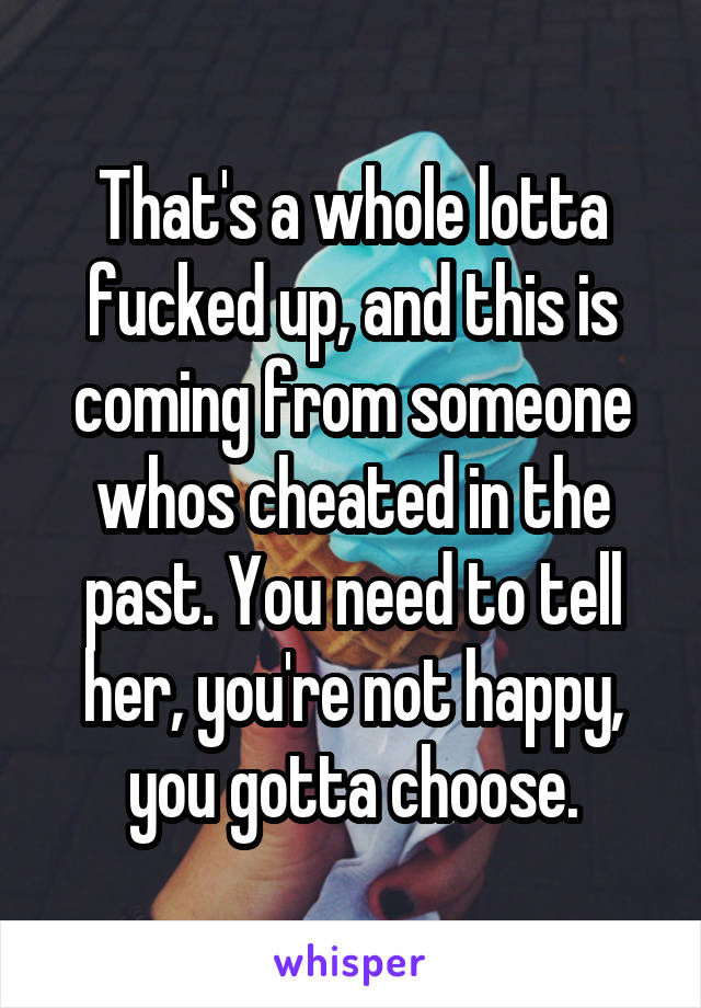 That's a whole lotta fucked up, and this is coming from someone whos cheated in the past. You need to tell her, you're not happy, you gotta choose.